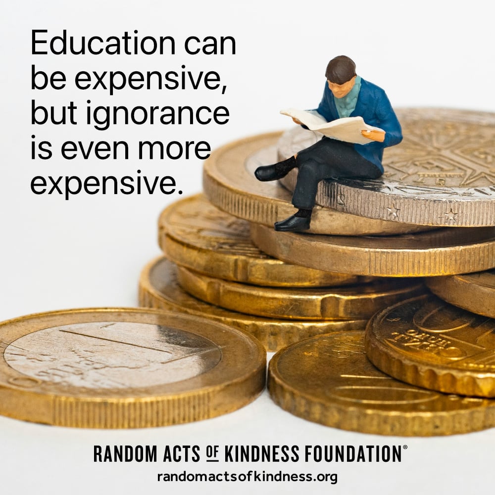 Education can be expensive, but ignorance is even more expensive. —Brooke