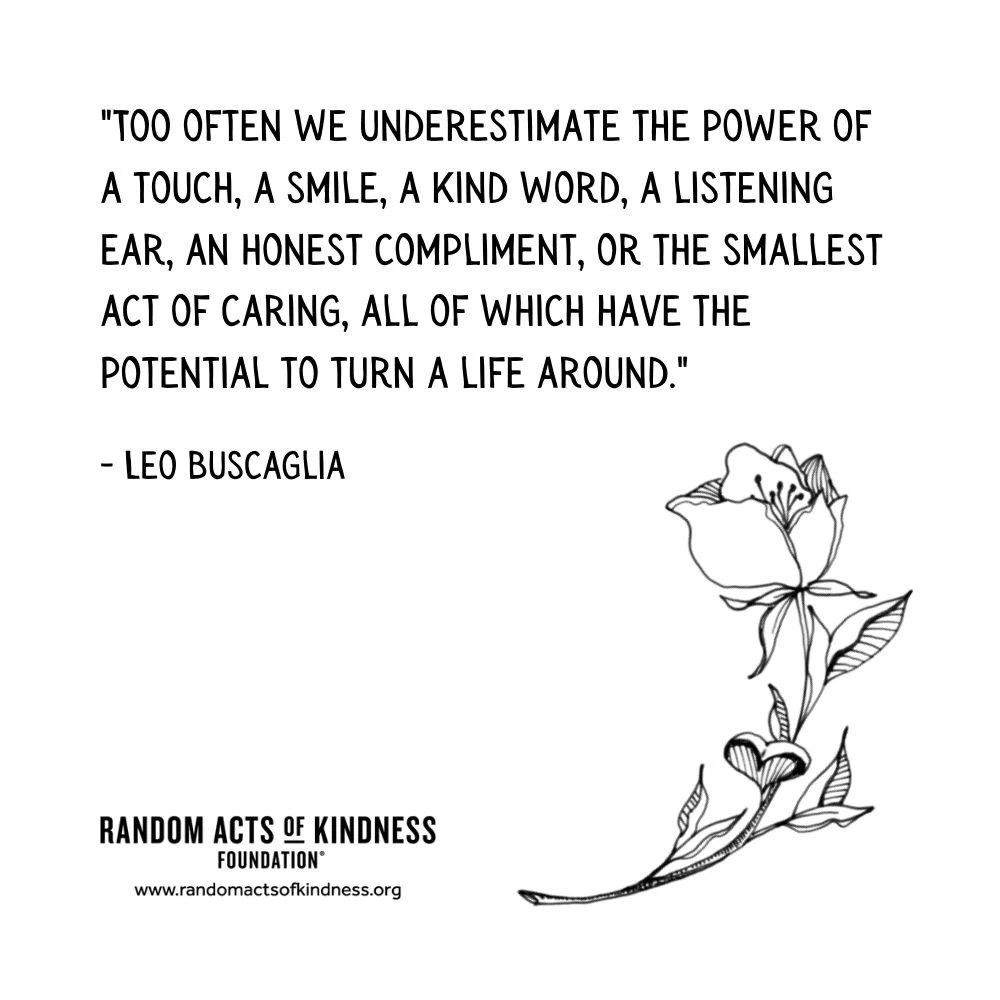 Quotation: Too often we underestimate the power of a touch, a smile, a kind word, a listening ear, an honest compliment, or the smallest act of caring, all of which have the potential to turn a life around. Leo Buscaglia