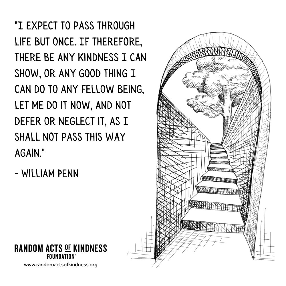 Quotation: I expect to pass through life but once. If therefore, there be any kindness I can show, or any good thing I can do to any fellow being, let me do it now, and not defer or neglect it, as I shall not pass this way again. William Penn