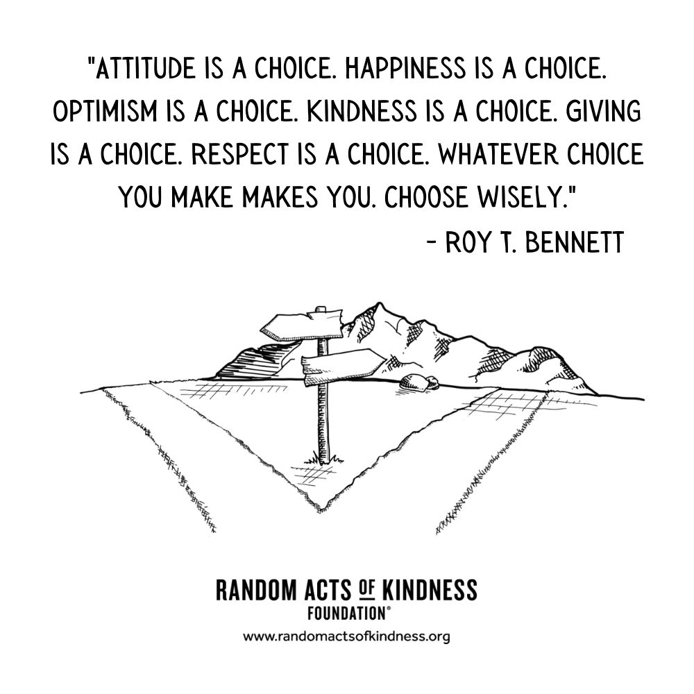 Quotation: Attitude is a choice. Happiness is a choice. Optimism is a choice. Kindness is a choice. Giving is a choice. Respect is a choice. Whatever choice you make makes you. Choose wisely. Roy T. Bennett