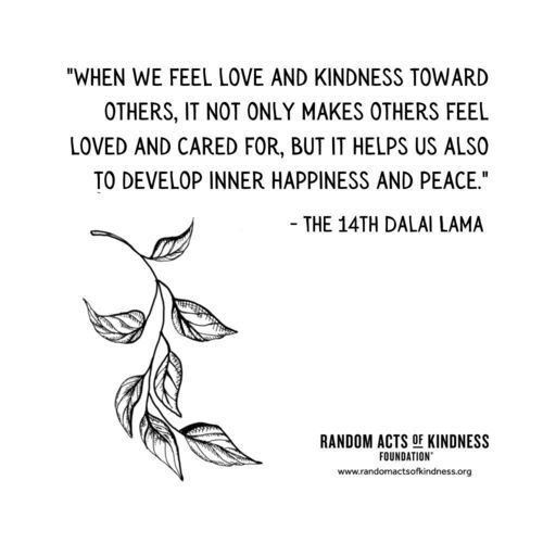 When we feel love and kindness toward others, it not only makes others feel loved and cared for, but it helps us also to develop inner happiness and peace. The 14th Dalai Lama