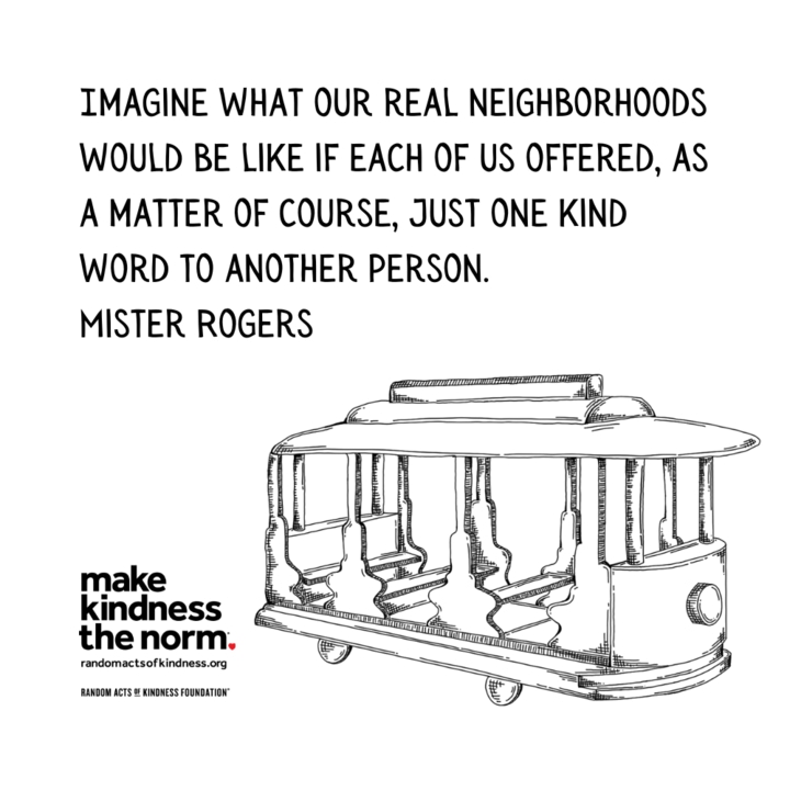Quotation: Imagine what our real neighborhoods would be like if each of us offered, as a matter of course, just one kind word to another person. Mister Rogers